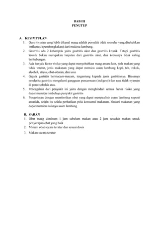 BAB III
PENUTUP

A. KESIMPULAN
1. Gastritis atau yang lebih dikenal maag adalah penyakit tidak menular yang disebabkan
imflamasi (pembengkakan) dari mukosa lambung.
2. Gastritis ada 2 kelompok yaitu gastritis akut dan gastritis kronik. Tetapi gastritis
kronik bukan merupakan lanjutan dari gastritis akut, dan keduanya tidak saling
berhubungan.
3. Ada banyak factor risiko yang dapat menyebabkan maag antara lain, pola makan yang
tidak teratur, jenis makanan yang dapat memicu asam lambung kopi, teh, rokok,
alcohol, stress, obat-obatan, dan usia
4. Gejala gastritis bermacam-macam, tergantung kepada jenis gastritisnya. Biasanya
penderita gastritis mengalami gangguan pencernaan (indigesti) dan rasa tidak nyaman
di perut sebelah atas.
5. Pencegahan dari penyakit ini yaitu dengan menghindari semua factor risiko yang
dapat memicu timbulnya penyakit gastritis
6. Pengobatan dengan memberikan obat yang dapat menetralisir asam lambung seperti
antasida, selain itu selalu perhatikan pola konsumsi makanan, hindari makanan yang
dapat memicu naiknya asam lambung
B. SARAN
1. Obat maag diminum 1 jam sebelum makan atau 2 jam sesudah makan untuk
penyerapan obat yang baik
2. Minum obat secara teratur dan sesuai dosis
3. Makan secara teratur

 