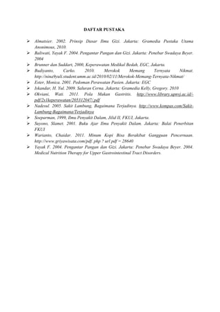 DAFTAR PUSTAKA
 Almatsier. 2002. Prinsip Dasar Ilmu Gizi. Jakarta: Gramedia Pustaka Utama
Anonimous, 2010.
 Baliwati, Yayak F. 2004. Pengantar Pangan dan Gizi. Jakarta: Penebar Swadaya Beyer.
2004
 Brunner dan Suddart, 2000, Keperawatan Medikal Bedah, EGC, Jakarta.
 Budiyanto,
Carko.
2010.
Merokok
Memang
Ternyata
Nikmat.
http://nina9yuli.student.umm.ac.id/2010/02/11/Merokok-Memang-Ternyata-Nikmat/
 Ester, Monica. 2001. Pedoman Perawatan Pasien. Jakarta: EGC
 Iskandar, H. Yul. 2009. Saluran Cerna. Jakarta: Gramedia Kelly, Gregory. 2010
 Okviani, Wati. 2011. Pola Makan Gastritis. http://www.library.upnvj.ac.id/pdf/2s1keperawatan/205312047/.pdf
 Nadesul. 2005. Sakit Lambung, Bagaimana Terjadinya. http://www.kompas.com/SakitLambung-Bagaimana/Terjadinya
 Soeparman, 1999, Ilmu Penyakit Dalam, Jilid II, FKUI, Jakarta.
 Suyono, Slamet. 2001. Buku Ajar Ilmu Penyakit Dalam. Jakarta: Balai Penerbitan
FKUI
 Warianto, Chaidar. 2011. Minum Kopi Bisa Berakibat Gangguan Pencernaan.
http://www.griyawisata.com/pdf. php ? url pdf = 28640
 Yayak F. 2004. Pengantar Pangan dan Gizi. Jakarta: Penebar Swadaya Beyer. 2004.
Medical Nutrition Therapy for Upper Gastrointestinal Tract Disorders.

 