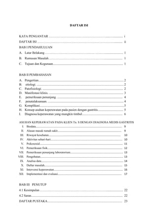 DAFTAR ISI
KATA PENGANTAR ……………………………………………….....…............ i
DAFTAR ISI ………………………………………………………………........... ii
BAB I PENDAHULUAN
A. Latar Belakang ……………………………………….. ………....................... 1
B. Rumusan Masalah………………………………………..……....................... 1
C. Tujuan dan Kegunaan........................................................................................ 1

BAB II PEMBAHASAN
A.
B.
C.
D.
E.
F.
G.
H.
I.

Pengertian........................................................................................................... 2
etiologi. ............................................................................................................. 2
Patofisiologi. ..................................................................................................... 2
Manifestasi klinis. ............................................................................................. 3
pemeriksaan penunjang. .................................................................................. 4
penatalaksanaan. ............................................................................................... 4
Komplikasi.......................................................................................................... 5
Konsep asuhan keperawatan pada pasien dengan gastritis................................ 5
Diagnosa keperawatan yang mungkin timbul................................................... 6

ASUHAN KEPERAWATAN PADA KLIEN Tn. S DENGAN DIAGNOSA MEDIS GASTRITIS
I. Biodata................................................................................................................. 9
II. Alasan masuk rumah sakit..................................................................................... 9
III. Riwayat kesehatan................................................................................................ 10
IV. Aktivitas sehari-hari............................................................................................... 10
V. Psikososial............................................................................................................. 11
VI. Pemeriksaan fisik................................................................................................... 12
VII. Pemeriksaan penunjang laboratorium...................................................................... 13
VIII. Pengobatan.............................................................................................................. 13
IX. Analisa data.............................................................................................................. 14
X. Daftar masalah........................................................................................................ 15
XI. Intervensi keperawatan............................................................................................ 16
XII. Implementasi dan evaluasi..................................................................................... 17

BAB III PENUTUP
4.1 Kesimpulan ……………………………………………………….................... 22
4.2 Saran................................................................................................................... 22
DAFTAR PUSTAKA.............................................................................................. 23

 