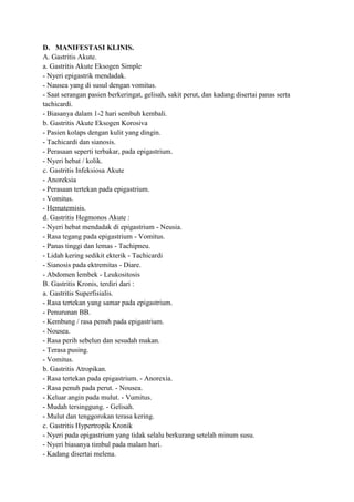 D. MANIFESTASI KLINIS.
A. Gastritis Akute.
a. Gastritis Akute Eksogen Simple
- Nyeri epigastrik mendadak.
- Nausea yang di susul dengan vomitus.
- Saat serangan pasien berkeringat, gelisah, sakit perut, dan kadang disertai panas serta
tachicardi.
- Biasanya dalam 1-2 hari sembuh kembali.
b. Gastritis Akute Eksogen Korosiva
- Pasien kolaps dengan kulit yang dingin.
- Tachicardi dan sianosis.
- Perasaan seperti terbakar, pada epigastrium.
- Nyeri hebat / kolik.
c. Gastritis Infeksiosa Akute
- Anoreksia
- Perasaan tertekan pada epigastrium.
- Vomitus.
- Hematemisis.
d. Gastritis Hegmonos Akute :
- Nyeri hebat mendadak di epigastrium - Neusia.
- Rasa tegang pada epigastrium - Vomitus.
- Panas tinggi dan lemas - Tachipneu.
- Lidah kering sedikit ekterik - Tachicardi
- Sianosis pada ektremitas - Diare.
- Abdomen lembek - Leukositosis
B. Gastritis Kronis, terdiri dari :
a. Gastritis Superfisialis.
- Rasa tertekan yang samar pada epigastrium.
- Penurunan BB.
- Kembung / rasa penuh pada epigastrium.
- Nousea.
- Rasa perih sebelun dan sesudah makan.
- Terasa pusing.
- Vomitus.
b. Gastritis Atropikan.
- Rasa tertekan pada epigastrium. - Anorexia.
- Rasa penuh pada perut. - Nousea.
- Keluar angin pada mulut. - Vumitus.
- Mudah tersinggung. - Gelisah.
- Mulut dan tenggorokan terasa kering.
c. Gastritis Hypertropik Kronik
- Nyeri pada epigastrium yang tidak selalu berkurang setelah minum susu.
- Nyeri biasanya timbul pada malam hari.
- Kadang disertai melena.

 