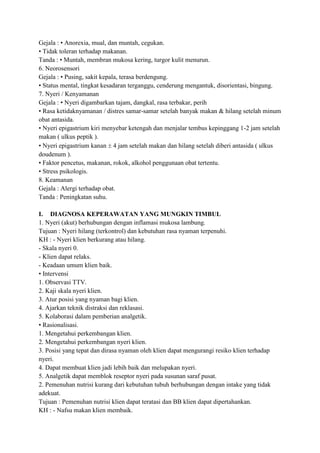 Gejala : • Anorexia, mual, dan muntah, cegukan.
• Tidak toleran terhadap makanan.
Tanda : • Muntah, membran mukosa kering, turgor kulit menurun.
6. Neorosensori
Gejala : • Pusing, sakit kepala, terasa berdengung.
• Status mental, tingkat kesadaran terganggu, cenderung mengantuk, disorientasi, bingung.
7. Nyeri / Kenyamanan
Gejala : • Nyeri digambarkan tajam, dangkal, rasa terbakar, perih
• Rasa ketidaknyamanan / distres samar-samar setelah banyak makan & hilang setelah minum
obat antasida.
• Nyeri epigastrium kiri menyebar ketengah dan menjalar tembus kepinggang 1-2 jam setelah
makan ( ulkus peptik ).
• Nyeri epigastrium kanan 4 jam setelah makan dan hilang setelah diberi antasida ( ulkus
doudenum ).
• Faktor pencetus, makanan, rokok, alkohol penggunaan obat tertentu.
• Stress psikologis.
8. Keamanan
Gejala : Alergi terhadap obat.
Tanda : Peningkatan suhu.
I. DIAGNOSA KEPERAWATAN YANG MUNGKIN TIMBUL
1. Nyeri (akut) berhubungan dengan inflamasi mukosa lambung.
Tujuan : Nyeri hilang (terkontrol) dan kebutuhan rasa nyaman terpenuhi.
KH : - Nyeri klien berkurang atau hilang.
- Skala nyeri 0.
- Klien dapat relaks.
- Keadaan umum klien baik.
• Intervensi
1. Observasi TTV.
2. Kaji skala nyeri klien.
3. Atur posisi yang nyaman bagi klien.
4. Ajarkan teknik distraksi dan reklasasi.
5. Kolaborasi dalam pemberian analgetik.
• Rasionalisasi.
1. Mengetahui perkembangan klien.
2. Mengetahui perkembangan nyeri klien.
3. Posisi yang tepat dan dirasa nyaman oleh klien dapat mengurangi resiko klien terhadap
nyeri.
4. Dapat membuat klien jadi lebih baik dan melupakan nyeri.
5. Analgetik dapat memblok reseptor nyeri pada susunan saraf pusat.
2. Pemenuhan nutrisi kurang dari kebutuhan tubuh berhubungan dengan intake yang tidak
adekuat.
Tujuan : Pemenuhan nutrisi klien dapat teratasi dan BB klien dapat dipertahankan.
KH : - Nafsu makan klien membaik.

 