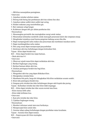 : - BB klien menunjukkan peningkatan.
• Intervensi
1. Anjurkan istirahat sebelum makan.
2. Dorong tirah baring dan pembatasan aktivitas selama fase akut.
3. Anjurkan makan sedikit demi sedikit tapi sering.
4. Hindari makanan yang menimbulkan gas.
5. Beri makanan selagi hangat.
6. Kolaborasi dengan ahli gizi dalam pemberian diet.
• Rasionalisasi
1. Menenangkan peristaltik dan meningkatkan energi untuk makan.
2. Menurunkan kebutuhan metabolik untuk mencegah penurunan kalori dan simpanan energi.
3. Menghindari terjadinya mual karena pengisian lanbung secara tiba-tiba.
4. Dapat mempengaruhi nafsu makan atau pencernaan dan membatasi masukan nutrisi.
5. Dapat membangkitkan nafsu makan.
6. Diet yang sesuai dapat mempercepat penyembuhan
3. Intoleransi aktivitas berhubungan dengan kelemahan fisik.
Tujuan : Klien dapat beraktivitas.
KH : - Klien dapat beraktivitas tanpa bantuan,
- Skala aktivitas 0-1
• Intervensi
1. Observasi sejauh mana klien dapat melakukan aktivitas.
2. Berikan lingkungan yang tenang.
3. Berikan bantuan dalam aktivitas.
4. Jelaskan pentingnya beraktivitas bagi klien.
• Rasionalisasi
1. Mengetahui aktivitas yang dapat dilakukan klien.
2. Menigkatkan istirahat klien.
3. Membantu bila perlu, harga diri ditingkatkan bila klien melakukan sesuatu sendiri.
4. Klien tahu pentingnya beraktivitas.
4. Ganguan pola istirahat dan tidur berhubungan dengan sakit kepala dan pusing.
Tujuan : Kebutuhan istirahat dan tidur klien tidak terganggu.
KH : - Klien dapat istirahat dan tidur secara normal atau biasa.
- Klien merasa lebih sehat.
- Klien tidak kelihatan lesu.
• Intervensi
1. Kaji pola istirahat dan tidur klien.
2. Ciptakan lingkungan tenang.
• Rasionalisasi
1. Memberi informasi untuk intervensi berikutnya.
2. Mempercepat klien untuk tidur.
5. Ansietas tahap sedang berhubungan dengan perubahan status kesehatan.
Tujuan : Ansietas klien dapat teratasi.
KH : - Kepercayaan diri klien meningkat.
• Intervensi

 
