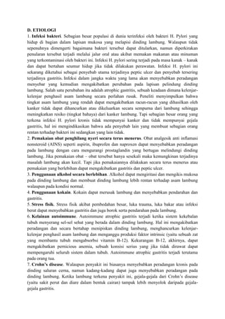 D. ETIOLOGI
1. Infeksi bakteri. Sebagian besar populasi di dunia terinfeksi oleh bakteri H. Pylori yang
hidup di bagian dalam lapisan mukosa yang melapisi dinding lambung. Walaupun tidak
sepenuhnya dimengerti bagaimana bakteri tersebut dapat ditularkan, namun diperkirakan
penularan tersebut terjadi melalui jalur oral atau akibat memakan makanan atau minuman
yang terkontaminasi oleh bakteri ini. Infeksi H. pylori sering terjadi pada masa kanak – kanak
dan dapat bertahan seumur hidup jika tidak dilakukan perawatan. Infeksi H. pylori ini
sekarang diketahui sebagai penyebab utama terjadinya peptic ulcer dan penyebab tersering
terjadinya gastritis. Infeksi dalam jangka waktu yang lama akan menyebabkan peradangan
menyebar yang kemudian mengakibatkan perubahan pada lapisan pelindung dinding
lambung. Salah satu perubahan itu adalah atrophic gastritis, sebuah keadaan dimana kelenjarkelenjar penghasil asam lambung secara perlahan rusak. Peneliti menyimpulkan bahwa
tingkat asam lambung yang rendah dapat mengakibatkan racun-racun yang dihasilkan oleh
kanker tidak dapat dihancurkan atau dikeluarkan secara sempurna dari lambung sehingga
meningkatkan resiko (tingkat bahaya) dari kanker lambung. Tapi sebagian besar orang yang
terkena infeksi H. pylori kronis tidak mempunyai kanker dan tidak mempunyai gejala
gastritis, hal ini mengindikasikan bahwa ada penyebab lain yang membuat sebagian orang
rentan terhadap bakteri ini sedangkan yang lain tidak.
2. Pemakaian obat penghilang nyeri secara terus menerus. Obat analgesik anti inflamasi
nonsteroid (AINS) seperti aspirin, ibuprofen dan naproxen dapat menyebabkan peradangan
pada lambung dengan cara mengurangi prostaglandin yang bertugas melindungi dinding
lambung. Jika pemakaian obat – obat tersebut hanya sesekali maka kemungkinan terjadinya
masalah lambung akan kecil. Tapi jika pemakaiannya dilakukan secara terus menerus atau
pemakaian yang berlebihan dapat mengakibatkan gastritis dan peptic ulcer.
3. Penggunaan alkohol secara berlebihan. Alkohol dapat mengiritasi dan mengikis mukosa
pada dinding lambung dan membuat dinding lambung lebih rentan terhadap asam lambung
walaupun pada kondisi normal.
4. Penggunaan kokain. Kokain dapat merusak lambung dan menyebabkan pendarahan dan
gastritis.
5. Stress fisik. Stress fisik akibat pembedahan besar, luka trauma, luka bakar atau infeksi
berat dapat menyebabkan gastritis dan juga borok serta pendarahan pada lambung.
6. Kelainan autoimmune. Autoimmune atrophic gastritis terjadi ketika sistem kekebalan
tubuh menyerang sel-sel sehat yang berada dalam dinding lambung. Hal ini mengakibatkan
peradangan dan secara bertahap menipiskan dinding lambung, menghancurkan kelenjarkelenjar penghasil asam lambung dan menganggu produksi faktor intrinsic (yaitu sebuah zat
yang membantu tubuh mengabsorbsi vitamin B-12). Kekurangan B-12, akhirnya, dapat
mengakibatkan pernicious anemia, sebuah konsisi serius yang jika tidak dirawat dapat
mempengaruhi seluruh sistem dalam tubuh. Autoimmune atrophic gastritis terjadi terutama
pada orang tua.
7. Crohn’s disease. Walaupun penyakit ini biasanya menyebabkan peradangan kronis pada
dinding saluran cerna, namun kadang-kadang dapat juga menyebabkan peradangan pada
dinding lambung. Ketika lambung terkena penyakit ini, gejala-gejala dari Crohn’s disease
(yaitu sakit perut dan diare dalam bentuk cairan) tampak lebih menyolok daripada gejalagejala gastritis.

 