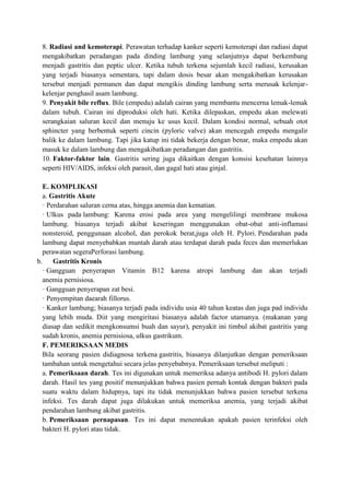 8. Radiasi and kemoterapi. Perawatan terhadap kanker seperti kemoterapi dan radiasi dapat
mengakibatkan peradangan pada dinding lambung yang selanjutnya dapat berkembang
menjadi gastritis dan peptic ulcer. Ketika tubuh terkena sejumlah kecil radiasi, kerusakan
yang terjadi biasanya sementara, tapi dalam dosis besar akan mengakibatkan kerusakan
tersebut menjadi permanen dan dapat mengikis dinding lambung serta merusak kelenjarkelenjar penghasil asam lambung.
9. Penyakit bile reflux. Bile (empedu) adalah cairan yang membantu mencerna lemak-lemak
dalam tubuh. Cairan ini diproduksi oleh hati. Ketika dilepaskan, empedu akan melewati
serangkaian saluran kecil dan menuju ke usus kecil. Dalam kondisi normal, sebuah otot
sphincter yang berbentuk seperti cincin (pyloric valve) akan mencegah empedu mengalir
balik ke dalam lambung. Tapi jika katup ini tidak bekerja dengan benar, maka empedu akan
masuk ke dalam lambung dan mengakibatkan peradangan dan gastritis.
10. Faktor-faktor lain. Gastritis sering juga dikaitkan dengan konsisi kesehatan lainnya
seperti HIV/AIDS, infeksi oleh parasit, dan gagal hati atau ginjal.
E. KOMPLIKASI
a. Gastritis Akute
· Perdarahan saluran cerna atas, hingga anemia dan kematian.
· Ulkus pada lambung: Karena erosi pada area yang mengelilingi membrane mukosa
lambung. biasanya terjadi akibat keseringan menggunakan obat-obat anti-inflamasi
nonsteroid, penggunaan alcohol, dan perokok berat,juga oleh H. Pylori. Pendarahan pada
lambung dapat menyebabkan muntah darah atau terdapat darah pada feces dan memerlukan
perawatan segeraPerforasi lambung.
b.
Gastritis Kronis
· Gangguan penyerapan Vitamin B12 karena atropi lambung dan akan terjadi
anemia pernisiosa.
· Gangguan penyerapan zat besi.
· Penyempitan daearah fillorus.
· Kanker lambung; biasanya terjadi pada individu usia 40 tahun keatas dan juga pad individu
yang lebih muda. Diit yang mengiritasi biasanya adalah factor utamanya. (makanan yang
diasap dan sedikit mengkonsumsi buah dan sayur), penyakit ini timbul akibat gastritis yang
sudah kronis, anemia pernisiosa, ulkus gastrikum.
F. PEMERIKSAAN MEDIS
Bila seorang pasien didiagnosa terkena gastritis, biasanya dilanjutkan dengan pemeriksaan
tambahan untuk mengetahui secara jelas penyebabnya. Pemeriksaan tersebut meliputi :
a. Pemeriksaan darah. Tes ini digunakan untuk memeriksa adanya antibodi H. pylori dalam
darah. Hasil tes yang positif menunjukkan bahwa pasien pernah kontak dengan bakteri pada
suatu waktu dalam hidupnya, tapi itu tidak menunjukkan bahwa pasien tersebut terkena
infeksi. Tes darah dapat juga dilakukan untuk memeriksa anemia, yang terjadi akibat
pendarahan lambung akibat gastritis.
b. Pemeriksaan pernapasan. Tes ini dapat menentukan apakah pasien terinfeksi oleh
bakteri H. pylori atau tidak.

 
