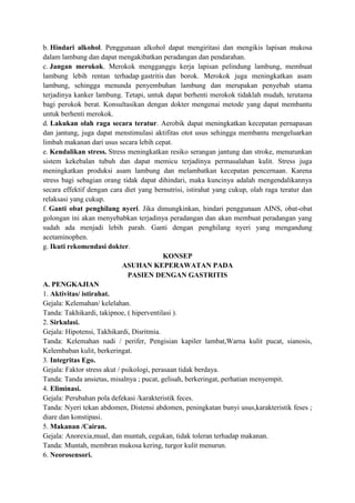 b. Hindari alkohol. Penggunaan alkohol dapat mengiritasi dan mengikis lapisan mukosa
dalam lambung dan dapat mengakibatkan peradangan dan pendarahan.
c. Jangan merokok. Merokok mengganggu kerja lapisan pelindung lambung, membuat
lambung lebih rentan terhadap gastritis dan borok. Merokok juga meningkatkan asam
lambung, sehingga menunda penyembuhan lambung dan merupakan penyebab utama
terjadinya kanker lambung. Tetapi, untuk dapat berhenti merokok tidaklah mudah, terutama
bagi perokok berat. Konsultasikan dengan dokter mengenai metode yang dapat membantu
untuk berhenti merokok.
d. Lakukan olah raga secara teratur. Aerobik dapat meningkatkan kecepatan pernapasan
dan jantung, juga dapat menstimulasi aktifitas otot usus sehingga membantu mengeluarkan
limbah makanan dari usus secara lebih cepat.
e. Kendalikan stress. Stress meningkatkan resiko serangan jantung dan stroke, menurunkan
sistem kekebalan tubuh dan dapat memicu terjadinya permasalahan kulit. Stress juga
meningkatkan produksi asam lambung dan melambatkan kecepatan pencernaan. Karena
stress bagi sebagian orang tidak dapat dihindari, maka kuncinya adalah mengendalikannya
secara effektif dengan cara diet yang bernutrisi, istirahat yang cukup, olah raga teratur dan
relaksasi yang cukup.
f. Ganti obat penghilang nyeri. Jika dimungkinkan, hindari penggunaan AINS, obat-obat
golongan ini akan menyebabkan terjadinya peradangan dan akan membuat peradangan yang
sudah ada menjadi lebih parah. Ganti dengan penghilang nyeri yang mengandung
acetaminophen.
g. Ikuti rekomendasi dokter.
KONSEP
ASUHAN KEPERAWATAN PADA
PASIEN DENGAN GASTRITIS
A. PENGKAJIAN
1. Aktivitas/ istirahat.
Gejala: Kelemahan/ kelelahan.
Tanda: Takhikardi, takipnoe, ( hiperventilasi ).
2. Sirkulasi.
Gejala: Hipotensi, Takhikardi, Disritmia.
Tanda: Kelemahan nadi / perifer, Pengisian kapiler lambat,Warna kulit pucat, sianosis,
Kelembaban kulit, berkeringat.
3. Integritas Ego.
Gejala: Faktor stress akut / psikologi, perasaan tidak berdaya.
Tanda: Tanda ansietas, misalnya ; pucat, gelisah, berkeringat, perhatian menyempit.
4. Eliminasi.
Gejala: Perubahan pola defekasi /karakteristik feces.
Tanda: Nyeri tekan abdomen, Distensi abdomen, peningkatan bunyi usus,karakteristik feses ;
diare dan konstipasi.
5. Makanan /Cairan.
Gejala: Anorexia,mual, dan muntah, cegukan, tidak toleran terhadap makanan.
Tanda: Muntah, membran mukosa kering, turgor kulit menurun.
6. Neorosensori.

 