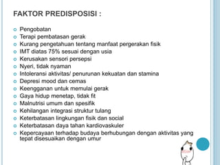 FAKTOR PREDISPOSISI :
 Pengobatan
 Terapi pembatasan gerak
 Kurang pengetahuan tentang manfaat pergerakan fisik
 IMT diatas 75% sesuai dengan usia
 Kerusakan sensori persepsi
 Nyeri, tidak nyaman
 Intoleransi aktivitas/ penurunan kekuatan dan stamina
 Depresi mood dan cemas
 Keengganan untuk memulai gerak
 Gaya hidup menetap, tidak fit
 Malnutrisi umum dan spesifik
 Kehilangan integrasi struktur tulang
 Keterbatasan lingkungan fisik dan social
 Keterbatasan daya tahan kardiovaskuler
 Kepercayaan terhadap budaya berhubungan dengan aktivitas yang
tepat disesuaikan dengan umur
 