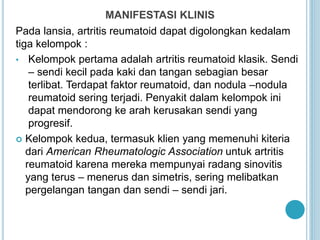 MANIFESTASI KLINIS
Pada lansia, artritis reumatoid dapat digolongkan kedalam
tiga kelompok :
• Kelompok pertama adalah artritis reumatoid klasik. Sendi
– sendi kecil pada kaki dan tangan sebagian besar
terlibat. Terdapat faktor reumatoid, dan nodula –nodula
reumatoid sering terjadi. Penyakit dalam kelompok ini
dapat mendorong ke arah kerusakan sendi yang
progresif.
 Kelompok kedua, termasuk klien yang memenuhi kiteria
dari American Rheumatologic Association untuk artritis
reumatoid karena mereka mempunyai radang sinovitis
yang terus – menerus dan simetris, sering melibatkan
pergelangan tangan dan sendi – sendi jari.
 