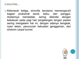 LANJUTAN...
 Kelompok ketiga, sinovitis terutama memengaruhi
bagian proksimal sendi, bahu, dan panggul.
Awitannya mendadak, sering ditandai dengan
kekakuan pada pagi hari pergelangan tangan pasien
sering mengalami hal ini, dengan adanya bengkak,
nyeri tekan, penurunan kekuatan genggaman, dan
sindrom carpal tunnel.
 