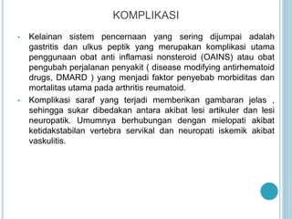 KOMPLIKASI
• Kelainan sistem pencernaan yang sering dijumpai adalah
gastritis dan ulkus peptik yang merupakan komplikasi utama
penggunaan obat anti inflamasi nonsteroid (OAINS) atau obat
pengubah perjalanan penyakit ( disease modifying antirhematoid
drugs, DMARD ) yang menjadi faktor penyebab morbiditas dan
mortalitas utama pada arthritis reumatoid.
• Komplikasi saraf yang terjadi memberikan gambaran jelas ,
sehingga sukar dibedakan antara akibat lesi artikuler dan lesi
neuropatik. Umumnya berhubungan dengan mielopati akibat
ketidakstabilan vertebra servikal dan neuropati iskemik akibat
vaskulitis.
 