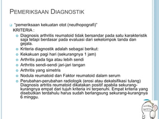 PEMERIKSAAN DIAGNOSTIK
 “pemeriksaan kekuatan otot (neuthopografi)”
KRITERIA :
 Diagnosis arthritis reumatoid tidak bersandar pada satu karakteristik
saja tetapi berdasar pada evaluasi dari sekelompok tanda dan
gejala.
 Kriteria diagnostik adalah sebagai berikut:
 Kekakuan pagi hari (sekurangnya 1 jam)
 Arthritis pada tiga atau lebih sendi
 Arthritis sendi-sendi jari-jari tangan
 Arthritis yang simetris
 Nodula reumatoid dan Faktor reumatoid dalam serum
 Perubahan-perubahan radiologik (erosi atau dekalsifikasi tulang)
Diagnosis artritis reumatoid dikatakan positif apabila sekurang-
kurangnya empat dari tujuh kriteria ini terpenuhi. Empat kriteria yang
disebutkan terdahulu harus sudah berlangsung sekurang-kurangnya
6 minggu.
 