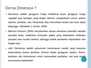 DEFINI DEMENSIA ?
 Demensia adalah gangguan fungsi intelektual tanpa gangguan fungsi
vegetatif atau keadaan yang terjadi. Memori, pengetahuan umum, pikiran
abstrak, penilaian, dan interpretasi atas komunikasi tertulis dan lisan dapat
terganggu. (Elizabeth J. Corwin, 2009)
 Menurut Grayson (2004) menyebutkan bahwa demensia bukanlah sekedar
penyakit biasa, melainkan kumpulan gejala yang disebabkan beberapa
penyakit atau kondisi tertentu sehingga terjadi perubahan kepribadian dan
tingkah laku.
 Jadi, Demensia adalah penurunan kemampuan mental yang biasanya
berkembang secara perlahan, dimana terjadi gangguan ingatan, fikiran,
penilaian dan kemampuan untuk memusatkan perhatian, dan bisa terjadi
kemunduran kepribadian.
 