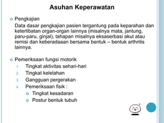 Asuhan Keperawatan
 Pengkajian
Data dasar pengkajian pasien tergantung pada keparahan dan
keterlibatan organ-organ lainnya (misalnya mata, jantung,
paru-paru, ginjal), tahapan misalnya eksaserbasi akut atau
remisi dan keberadaaan bersama bentuk – bentuk arthritis
lainnya.
 Pemeriksaan fungsi motorik
1. Tingkat aktivitas sehari-hari
2. Tingkat kelelahan
3. Gangguan pergerakan
4. Pemeriksaan fisik :
 Tingkat kesadaran
 Postur bentuk tubuh
 