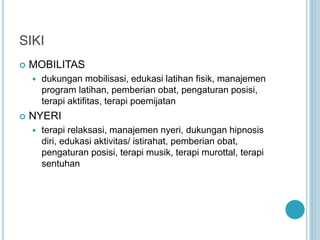 SIKI
 MOBILITAS
 dukungan mobilisasi, edukasi latihan fisik, manajemen
program latihan, pemberian obat, pengaturan posisi,
terapi aktifitas, terapi poemijatan
 NYERI
 terapi relaksasi, manajemen nyeri, dukungan hipnosis
diri, edukasi aktivitas/ istirahat, pemberian obat,
pengaturan posisi, terapi musik, terapi murottal, terapi
sentuhan
 