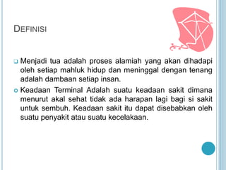 DEFINISI
 Menjadi tua adalah proses alamiah yang akan dihadapi
oleh setiap mahluk hidup dan meninggal dengan tenang
adalah dambaan setiap insan.
 Keadaan Terminal Adalah suatu keadaan sakit dimana
menurut akal sehat tidak ada harapan lagi bagi si sakit
untuk sembuh. Keadaan sakit itu dapat disebabkan oleh
suatu penyakit atau suatu kecelakaan.
 