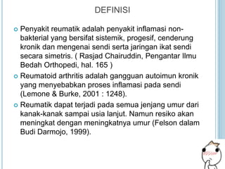 DEFINISI
 Penyakit reumatik adalah penyakit inflamasi non-
bakterial yang bersifat sistemik, progesif, cenderung
kronik dan mengenai sendi serta jaringan ikat sendi
secara simetris. ( Rasjad Chairuddin, Pengantar Ilmu
Bedah Orthopedi, hal. 165 )
 Reumatoid arthritis adalah gangguan autoimun kronik
yang menyebabkan proses inflamasi pada sendi
(Lemone & Burke, 2001 : 1248).
 Reumatik dapat terjadi pada semua jenjang umur dari
kanak-kanak sampai usia lanjut. Namun resiko akan
meningkat dengan meningkatnya umur (Felson dalam
Budi Darmojo, 1999).
 