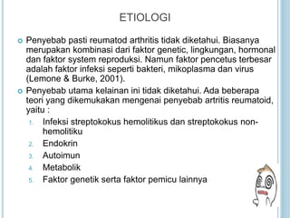 ETIOLOGI
 Penyebab pasti reumatod arthritis tidak diketahui. Biasanya
merupakan kombinasi dari faktor genetic, lingkungan, hormonal
dan faktor system reproduksi. Namun faktor pencetus terbesar
adalah faktor infeksi seperti bakteri, mikoplasma dan virus
(Lemone & Burke, 2001).
 Penyebab utama kelainan ini tidak diketahui. Ada beberapa
teori yang dikemukakan mengenai penyebab artritis reumatoid,
yaitu :
1. Infeksi streptokokus hemolitikus dan streptokokus non-
hemolitiku
2. Endokrin
3. Autoimun
4. Metabolik
5. Faktor genetik serta faktor pemicu lainnya
 