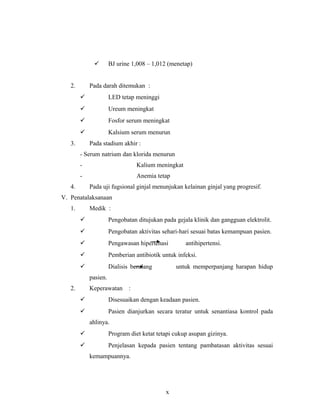  BJ urine 1,008 – 1,012 (menetap)
2. Pada darah ditemukan :
 LED tetap meninggi
 Ureum meningkat
 Fosfor serum meningkat
 Kalsium serum menurun
3. Pada stadium akhir :
- Serum natrium dan klorida menurun
- Kalium meningkat
- Anemia tetap
4. Pada uji fugsional ginjal menunjukan kelainan ginjal yang progresif.
V. Penatalaksanaan
1. Medik :
 Pengobatan ditujukan pada gejala klinik dan gangguan elektrolit.
 Pengobatan aktivitas sehari-hari sesuai batas kemampuan pasien.
 Pengawasan hipertenasi antihipertensi.
 Pemberian antibiotik untuk infeksi.
 Dialisis berulang untuk memperpanjang harapan hidup
pasien.
2. Keperawatan :
 Disesuaikan dengan keadaan pasien.
 Pasien dianjurkan secara teratur untuk senantiasa kontrol pada
ahlinya.
 Program diet ketat tetapi cukup asupan gizinya.
 Penjelasan kepada pasien tentang pambatasan aktivitas sesuai
kemampuannya.
x
 