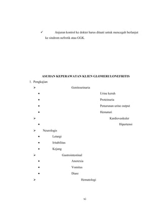  Anjuran kontrol ke dokter harus ditaati untuk mencegah berlanjut
ke sindrom nefrotik atau GGK.
ASUHAN KEPERAWATAN KLIEN GLOMERULONEFRITIS
1. Pengkajian
 Genitourinaria
• Urine keruh
• Proteinuria
• Penurunan urine output
• Hematuri
 Kardiovaskuler
• Hipertensi
 Neurologis
• Letargi
• Iritabilitas
• Kejang
 Gastrointestinal
• Anorexia
• Vomitus
• Diare
 Hematologi
xi
 