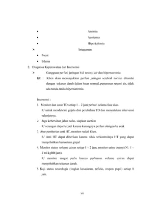 • Anemia
• Azotemia
• Hiperkalemia
 Integumen
• Pucat
• Edema
2. Diagnosa Keperawatan dan Intervensi
 Gangguan perfusi jaringan b/d retensi air dan hipernatremia
KE : Klien akan menunjukkan perfusi jaringan serebral normal ditandai
dengan tekanan darah dalam batas normal, penurunan retensi air, tidak
ada tanda-tanda hipernatremia.
Intervensi :
1. Monitor dan catat TD setiap 1 – 2 jam perhari selama fase akut.
R/ untuk mendeteksi gejala dini perubahan TD dan menentukan intervensi
selanjutnya.
2. Jaga kebersihan jalan nafas, siapkan suction
R/ serangan dapat terjadi karena kurangnya perfusi oksigen ke otak
3. Atur pemberian anti HT, monitor reaksi klien.
R/ Anti HT dapat diberikan karena tidak terkontrolnya HT yang dapat
menyebabkan kerusakan ginjal
4. Monitor status volume cairan setiap 1 – 2 jam, monitor urine output (N : 1 –
2 ml/kgBB/jam).
R/ monitor sangat perlu karena perluasan volume cairan dapat
menyebabkan tekanan darah.
5. Kaji status neurologis (tingkat kesadaran, refleks, respon pupil) setiap 8
jam.
xii
 