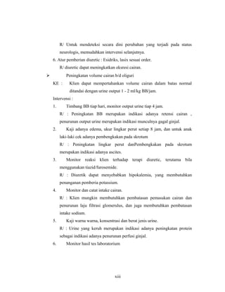 R/ Untuk mendeteksi secara dini perubahan yang terjadi pada status
neurologis, memudahkan intervensi selanjutnya.
6. Atur pemberian diuretic : Esidriks, lasix sesuai order.
R/ diuretic dapat meningkatkan eksresi cairan.
 Peningkatan volume cairan b/d oliguri
KE : Klien dapat mempertahankan volume cairan dalam batas normal
ditandai dengan urine output 1 - 2 ml/kg BB/jam.
Intervensi :
1. Timbang BB tiap hari, monitor output urine tiap 4 jam.
R/ : Peningkatan BB merupakan indikasi adanya retensi cairan ,
penurunan output urine merupakan indikasi munculnya gagal ginjal.
2. Kaji adanya edema, ukur lingkar perut setiap 8 jam, dan untuk anak
laki-laki cek adanya pembengkakan pada skrotum
R/ : Peningkatan lingkar perut danPembengkakan pada skrotum
merupakan indikasi adanya ascites.
3. Monitor reaksi klien terhadap terapi diuretic, terutama bila
menggunakan tiazid/furosemide.
R/ : Diuretik dapat menyebabkan hipokalemia, yang membutuhkan
penanganan pemberia potassium.
4. Monitor dan catat intake cairan.
R/ : Klien mungkin membutuhkan pembatasan pemasukan cairan dan
penurunan laju filtrasi glomerulus, dan juga membutuhkan pembatasan
intake sodium.
5. Kaji warna warna, konsentrasi dan berat jenis urine.
R/ : Urine yang keruh merupakan indikasi adanya peningkatan protein
sebagai indikasi adanya penurunan perfusi ginjal.
6. Monitor hasil tes laboratorium
xiii
 