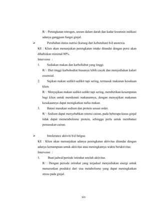 R/ : Peningkatan nitrogen, ureum dalam darah dan kadar kreatinin indikasi
adanya gangguan fungsi ginjal.
 Perubahan status nutrisi (kurang dari kebutuhan) b/d anorexia.
KE : Klien akan menunjukan peningkatan intake ditandai dengan porsi akan
dihabiskan minimal 80%.
Intervensi :
1. Sediakan makan dan karbohidrat yang tinggi.
R/ : Diet tinggi karbohodrat biasanya lebih cocok dan menyediakan kalori
essensial.
2. Sajikan makan sedikit-sedikit tapi sering, termasuk makanan kesukaan
klien.
R/ : Menyajikan makan sedikit-sedikt tapi sering, memberikan kesempatan
bagi klien untuk menikmati makanannya, dengan menyajikan makanan
kesukaannya dapat menigkatkan nafsu makan.
3. Batasi masukan sodium dan protein sesuai order.
R/ : Sodium dapat menyebabkan retensi cairan, pada beberapa kasus ginjal
tidak dapat memetabolisme protein, sehingga perlu untuk membatasi
pemasukan cairan.
 Intolerance aktiviti b/d fatigue.
KE : Klien akan menunjukan adanya peningkatan aktivitas ditandai dengan
adanya kemampuan untuk aktivitas atau meningkatnya waktu beraktivitas.
Intervensi :
1. Buat jadwal/periode istirahat setelah aktivitas.
R/ : Dengan periode istirahat yang terjadual menyediakan energi untuk
menurunkan produksi dari sisa metabolisme yang dapat meningkatkan
stress pada ginjal.
xiv
 