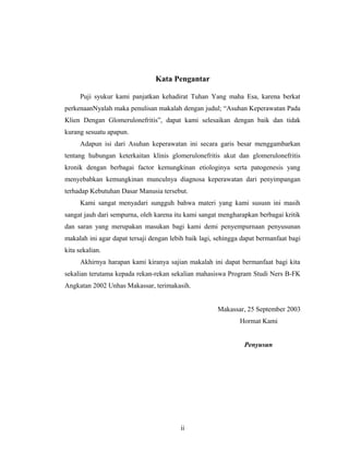 Kata Pengantar
Puji syukur kami panjatkan kehadirat Tuhan Yang maha Esa, karena berkat
perkenaanNyalah maka penulisan makalah dengan judul; “Asuhan Keperawatan Pada
Klien Dengan Glomerulonefritis”, dapat kami selesaikan dengan baik dan tidak
kurang sesuatu apapun.
Adapun isi dari Asuhan keperawatan ini secara garis besar menggambarkan
tentang hubungan keterkaitan klinis glomerulonefritis akut dan glomerulonefritis
kronik dengan berbagai factor kemungkinan etiologinya serta patogenesis yang
menyebabkan kemungkinan munculnya diagnosa keperawatan dari penyimpangan
terhadap Kebutuhan Dasar Manusia tersebut.
Kami sangat menyadari sungguh bahwa materi yang kami sususn ini masih
sangat jauh dari sempurna, oleh karena itu kami sangat mengharapkan berbagai kritik
dan saran yang merupakan masukan bagi kami demi penyempurnaan penyusunan
makalah ini agar dapat tersaji dengan lebih baik lagi, sehingga dapat bermanfaat bagi
kita sekalian.
Akhirnya harapan kami kiranya sajian makalah ini dapat bermanfaat bagi kita
sekalian terutama kepada rekan-rekan sekalian mahasiswa Program Studi Ners B-FK
Angkatan 2002 Unhas Makassar, terimakasih.
Makassar, 25 September 2003
Hormat Kami
Penyusun
ii
 