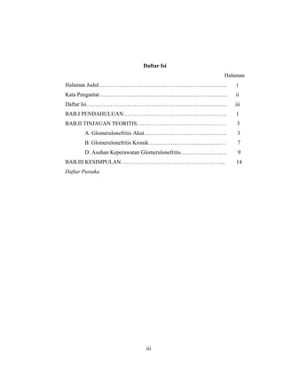 Daftar Isi
Halaman
Halaman Judul…………………………………………………………… i
Kata Pengantar…………………………………………………………… ii
Daftar Isi…………………………………………………………………. iii
BAB.I PENDAHULUAN……………………………………………….. 1
BAB.II TINJAUAN TEORITIS………………………………………… 3
A. Glomerulonefritis Akut……………………………………... 3
B. Glomerulonefritis Kronik…………………………………… 7
D. Asuhan Keperawatan Glomerulonefritis……………………. 9
BAB.III KESIMPULAN………………………………………………... 14
Daftar Pustaka
iii
 