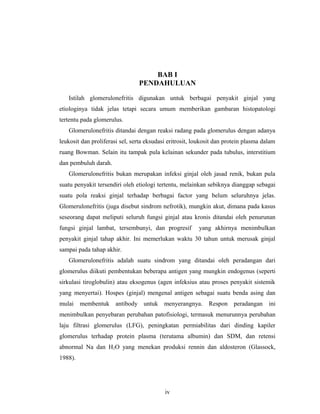 BAB I
PENDAHULUAN
Istilah glomerulonefritis digunakan untuk berbagai penyakit ginjal yang
etiologinya tidak jelas tetapi secara umum memberikan gambaran histopatologi
tertentu pada glomerulus.
Glomerulonefritis ditandai dengan reaksi radang pada glomerulus dengan adanya
leukosit dan proliferasi sel, serta eksudasi eritrosit, loukosit dan protein plasma dalam
ruang Bowman. Selain itu tampak pula kelainan sekunder pada tubulus, interstitium
dan pembuluh darah.
Glomerulonefritis bukan merupakan infeksi ginjal oleh jasad renik, bukan pula
suatu penyakit tersendiri oleh etiologi tertentu, melainkan sebiknya dianggap sebagai
suatu pola reaksi ginjal terhadap berbagai factor yang belum seluruhnya jelas.
Glomerulonefritis (juga disebut sindrom nefrotik), mungkin akut, dimana pada kasus
seseorang dapat meliputi seluruh fungsi ginjal atau kronis ditandai oleh penurunan
fungsi ginjal lambat, tersembunyi, dan progresif yang akhirnya menimbulkan
penyakit ginjal tahap akhir. Ini memerlukan waktu 30 tahun untuk merusak ginjal
sampai pada tahap akhir.
Glomerulonefritis adalah suatu sindrom yang ditandai oleh peradangan dari
glomerulus diikuti pembentukan beberapa antigen yang mungkin endogenus (seperti
sirkulasi tiroglobulin) atau eksogenus (agen infeksius atau proses penyakit sistemik
yang menyertai). Hospes (ginjal) mengenal antigen sebagai suatu benda asing dan
mulai membentuk antibody untuk menyerangnya. Respon peradangan ini
menimbulkan penyebaran perubahan patofisiologi, termasuk menurunnya perubahan
laju filtrasi glomerulus (LFG), peningkatan permiabilitas dari dinding kapiler
glomerulus terhadap protein plasma (terutama albumin) dan SDM, dan retensi
abnormal Na dan H2O yang menekan produksi rennin dan aldosteron (Glassock,
1988).
iv
 