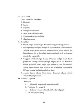IV. Gejala Klinik
Gejala yang sering ditemukan :
1. Hematuri
2. Edema
3. Hipertensi
4. Peningkatan suhu badan
5. Mual, tidak ada nafsu makan
6. Ureum dan kreatinin meningkat
7. oliguri dan anuria
V. Komplikasi
1. Oliguri sampai anuria sebagai akibat berkurangnya filtrasi glomerulus.
2. Esefalopati hipertensi yang merupakan gejala serebrum karena hipertensi.
Terdapat gejala berupa gangguan pada penglihatan, pusing, muntah, dan
kejang-kejang. Hal ini disebabkan spasme pembuluh darah local dengan
anoksia dan edema otak.
3. Gangguan sirkulasi berupa dispneu, orthopneu, terdapat ronchi basah,
pembesaran jantung dan meningkatnya TD yang bukan saja disebabkan
spasme pembuluh darah, tetapi juga disebabkan oleh bertambahnya
volume plasma. Jantung dapat membesar dan terjadi Gagal Jantung akibat
HT yang menetap dan kelainan di miocardium.
4. Anemia karena adanya hipervolemia disamping adanya sintesis
eritropoetik yang menurun.
VI. Evaluasi Diagnostik
1. Urinalisis :
a. Hematuria (mikroskopis atau makroskopis)
b. Proteinuria (3 + sampai 4+)
c. Sedimen : silinder sel merah, SDP, sel epitel ginjal
d. BJ : peningkatan sedang
vii
 