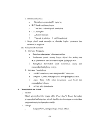 2. Pemeriksaan darah :
a. Komplemen serum dan C3 menurun
b. BUN dan kreatinin meningkat
c. Titer DNA – ase antigen B meningkat
d. LED meningkat
e. Albumin menurun
f. Titer anti streptolisin – O (ASO) meningkat
3. Biopsi ginjal untuk menunjukkan obstruksi kapiler glomerular dan
memastikan diagnosis.
VII. Manajemen Kolaboratif
1. Intervensi Terapeutik
a. Batasi masukan cairan, kalium dan natrium
b. Pembatasan protein sedang dengan oliguri dan peningkatan
BUN; pembatasan lebih drastis bila terjadi gagal ginjal akut.
c. Peningkatan karbohidrat untuk memberikan energi dan
menurunkan katabolisme protein.
2. Intervensi Farmakologis
a. Anti HT dan diuretic untuk mengontrol HT dan edema.
b. Penyekat H2 untuk mencegah ulkus stress pada penyakit akut.
c. Agens ikatan fosfat untuk mengurangi kadar fosfat dan
meningkatkan kalsium.
d. AB bila infeksi masih ada.
B. Glomerulonefritis Kronik
I. Defenisi
Adalah glomerulonefritis tingkat akhir (“and stage”) dengan kerusakan
jaringan ginjal akibat proses nefrotik dan hipertensi sehingga menimbulkan
gangguan fungsi ginjal yang irreversible.
II. Etiologi
1. Lanjutan GNA, seringkali tanpa riwayat infeksi.
viii
 