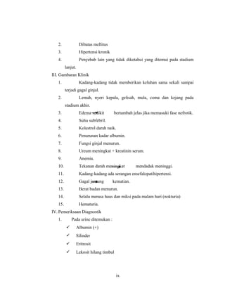 2. Dibatas mellitus
3. Hipertensi kronik
4. Penyebab lain yang tidak diketahui yang ditemui pada stadium
lanjut.
III. Gambaran Klinik
1. Kadang-kadang tidak memberikan keluhan sama sekali sampai
terjadi gagal ginjal.
2. Lemah, nyeri kepala, gelisah, mula, coma dan kejang pada
stadium akhir.
3. Edema sedikit bertambah jelas jika memasuki fase nefrotik.
4. Suhu subfebril.
5. Kolestrol darah naik.
6. Penurunan kadar albumin.
7. Fungsi ginjal menurun.
8. Ureum meningkat + kreatinin serum.
9. Anemia.
10. Tekanan darah meningkat mendadak meninggi.
11. Kadang-kadang ada serangan ensefalopatihipertensi.
12. Gagal jantung kematian.
13. Berat badan menurun.
14. Selalu merasa haus dan miksi pada malam hari (nokturia)
15. Hematuria.
IV. Pemeriksaan Diagnostik
1. Pada urine ditemukan :
 Albumin (+)
 Silinder
 Eritrosit
 Lekosit hilang timbul
ix
 