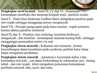 Pengkajian saraf kranial : Saraf III ,IV dan VI : Penurunan
kemampuan membuka dan menutup kelopak mata , paralisis ocular .
Saraf V : Pada klien Sindrome Guillain Barre didapatkan paralisis pada
otot wajah sehingga menggangu proses mengunyah.
Saraf VII : Persepsi pengecapan pada batas normal , wajah asimetris
karena adanya paralisis unilateral .
Saraf IX dan X : Paralisis otot orofaring, kesulitan berbicara ,
mengunyah , dan menelan . kemampuan menelan kurang baik, sehingga
mengganggu pemenuhan nutrisi via oral .
Pengkajian sistem motorik : Kekuatan otot menurun , kontur
keseimbangan danm koordinasi pada syndrome guillain barre tahap
lanjut mengalami perubahan.
Pengkajian sistem sensorik : parastesia ( kesemutan kebas ) dan
kelemahan otot kaki , yan dapat berkembang ke esktremitas atas , batang
tubuh , dan otot wajah . klien mengalami penurunan kemampuan
penilaian sensorik raba, nyeri, dan suhu.
 