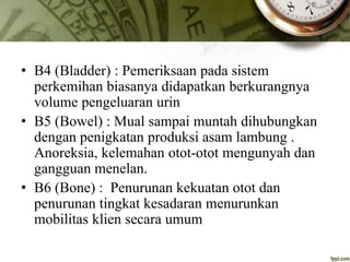 • B4 (Bladder) : Pemeriksaan pada sistem
perkemihan biasanya didapatkan berkurangnya
volume pengeluaran urin
• B5 (Bowel) : Mual sampai muntah dihubungkan
dengan penigkatan produksi asam lambung .
Anoreksia, kelemahan otot-otot mengunyah dan
gangguan menelan.
• B6 (Bone) : Penurunan kekuatan otot dan
penurunan tingkat kesadaran menurunkan
mobilitas klien secara umum
 