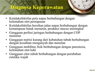 Diagnosa Keperawatan
• Ketidakefektifan pola napas berhubungan dengan
kelemahan otot pernapasan
• Ketidakefektifan bersihan jalan napas berhubungan dengan
kemampuan batuk menurun, produksi mucus meningkat
• Gangguan perfusi jaringan berhubungan dengan COP
menurun
• Gangguan nutrisi kurang dari kebutuhan tubuh berhubungan
dengan kesulitan mengunyah dan menelan
• Gangguan mobilitas fisik berhubungan dengan parestesia,
kelemahan otot kaki
• Gangguan citra tubuh berhubungan dengan perubahan
estetika wajah
 