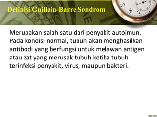 Definisi Guillain-Barre Sondrom
Merupakan salah satu dari penyakit autoimun.
Pada kondisi normal, tubuh akan menghasilkan
antibodi yang berfungsi untuk melawan antigen
atau zat yang merusak tubuh ketika tubuh
terinfeksi penyakit, virus, maupun bakteri.
 