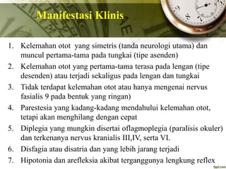 Manifestasi Klinis
1. Kelemahan otot yang simetris (tanda neurologi utama) dan
muncul pertama-tama pada tungkai (tipe asenden)
2. Kelemahan otot yang pertama-tama terasa pada lengan (tipe
desenden) atau terjadi sekaligus pada lengan dan tungkai
3. Tidak terdapat kelemahan otot atau hanya mengenai nervus
fasialis 9 pada bentuk yang ringan)
4. Parestesia yang kadang-kadang mendahului kelemahan otot,
tetapi akan menghilang dengan cepat
5. Diplegia yang mungkin disertai oflagmoplegia (paralisis okuler)
dan terkenanya nervus kranialis III,IV, serta VI.
6. Disfagia atau disatria dan yang lebih jarang terjadi
7. Hipotonia dan arefleksia akibat terganggunya lengkung reflex
 
