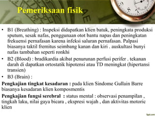 • B1 (Breathing) : Inspeksi didapatkan klien batuk, peningkata produksi
sputum, sesak nafas, penggunaan otot bantu napas dan peningkatan
frekuensi pernafasan karena infeksi saluran pernafasan. Palpasi
biasanya taktil fremitus seimbang kanan dan kiri . auskultasi bunyi
nafas tambahan seperti ronkhi
• B2 (Blood) : bradikardia akibat penurunan perfusi perifer . tekanan
darah di dapatkan ortostatik hipotensi atau TD meningkat (hipertansi
transien)
• B3 (Brain) :
Pengkajian tingkat kesadaran : pada klien Sindome Gullain Barre
biasanya kesadaran klien komposmentis
Pengkajian fungsi serebral : status mental : observasi penampilan ,
tingkah laku, nilai gaya bicara , ekspresi wajah , dan aktivitas motoric
klien
Pemeriksaan fisik
 