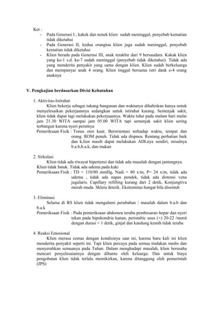 Ket :
-

Pada Generasi I , kakek dan nenek klien sudah meninggal, penyebab kematian
tidak diketahui
Pada Generasi II, kedua orangtua klien juga sudah meninggal, penyebab
kematian tidak diketahui
Klien berada pada Generasi III, anak terakhir dari 9 bersaudara. Kakak klien
yang ke-1 s.d. ke-7 sudah meninggal (penyebab tidak diketahui). Tidak ada
yang menderita penyakit yang sama dengan klien. Klien sudah berkeluarga
dan mempunyai anak 4 orang. Klien tinggal bersama istri dank e-4 orang
anaknya

V. Pengkajian berdasarkan Divisi Kebutuhan
1. Aktivitas-Istirahat
Klien bekerja sebagai tukang bangunan dan waktunya dihabiskan hanya untuk
menyelesaikan pekerjaannya sedangkan untuk istirahat kurang. Semenjak sakit,
klien tidak dapat lagi melakukan pekerjaannya. Waktu tidur pada malam hari mulai
jam 21.30 WITA sampai jam 05.00 WITA tapi semenjak sakit klien sering
terbangun karena nyeri perutnya
Pemeriksaan Fisik : Tonus otot kuat. Berorientasi terhadap waktu, tempat dan
orang. ROM penuh. Tidak ada dispnea. Rentang perhatian baik
dan k,lien masih dapat melakukan ADLnya sendiri, misalnya
b.a.b,b.a.k, dan makan
2. Sirkulasi
Klien tidak ada riwayat hipertensi dan tidak ada masalah dengan jantungnya.
Klien tidak batuk. Tidak ada udema pada kaki
Pemeriksaan Fisik : TD = 110/80 mmHg, Nadi = 80 x/m, P= 24 x/m, tidak ada
udema , tidak ada napas pendek, tidak ada distensi vena
jugularis. Capillary refilling kurang dari 2 detik, Konjungtiva
merah muda. Sklera ikterik. Ekstremitas hangat bila disentuh
3. Eliminasi
Selama di RS klien tidak mengalami perubahan / masalah dalam b.a.b dan
b.a.k
Pemeriksaan Fisik : Pada pemeriksaan abdomen teraba pembesaran hepar dan nyeri
tekan pada hipokondria kanan, peristaltic usus (+) 20-22 /menit
dengan durasi < 1 detik, ginjal dan kandung kemih tidak teraba
4. Reaksi Emosional
Klien merasa cemas dengan kondisinya saat ini, karena baru kali ini klien
menderita penyakit seperti ini. Tapi klien percaya pada semua tindakan medis dan
menyerahkan semuanya pada Tuhan. Dalam menghadapi masalah, klien berusaha
mencari penyelesaiannya dengan dibantu oleh keluarga. Dan untuk biaya
pengobatan klien tidak terlalu memikirkan, karena ditanggung oleh pemerintah
(JPS)

 