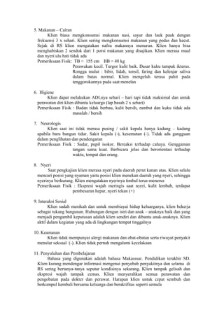 5. Makanan – Cairan
Klien biasa mengkonsumsi makanan nasi, sayur dan lauk pauk dengan
frekuensi 3 x sehari. Klien sering mengkonsumsi makanan yang pedas dan kecut.
Sejak di RS klien mengatakan nafsu makannya menurun. Klien hanya bisa
menghabiskan 2 sendok dari 1 porsi makanan yang disajikan. Klien merasa mual
dan nyeri ulu hati tidak ada
Pemeriksaan Fisik: TB = 155 cm BB = 48 kg
Perawakan kecil. Turgor kulit baik. Dasar kuku tampak ikterus.
Rongga mulut : bibir, lidah, tonsil, faring dan kelenjar saliva
dalam batas normal. Klien mengeluh terasa pahit pada
tenggorokannya pada saat menelan
6. Higiene
Klien dapat melakukan ADLnya sehari – hari tapi tidak maksimal dan untuk
perawatan diri klien dibantu keluarga (lap basah 2 x sehari)
Pemeriksaan Fisik : Badan tidak berbau, kulit bersih, rambut dan kuku tidak ada
masalah / bersih
7. Neurologis
Klien saat ini tidak merasa pusing / sakit kepala hanya kadang – kadang
apabila baru bangun tidur. Sakit kepala (-), kesemutan (-). Tidak ada gangguan
dalam penglihatan dan pendengaran
Pemeriksaan Fisik : Sadar, pupil isokor. Bereaksi terhadap cahaya. Genggaman
tangan sama kuat. Berbicara jelas dan berorientasi terhadap
waktu, tempat dan orang.
8. Nyeri
Saat pengkajian klien merasa nyeri pada daerah perut kanan atas. Klien selalu
mencari posisi yang nyaman yaitu posisi klien menekan daerah yang nyeri, sehingga
nyerinya berkurang. Klien mengatakan nyerinya timbul terus-menerus
Pemeriksaan Fisik : Ekspresi wajah meringis saat nyeri, kulit lembab, terdapat
pembesaran hepar, nyeri tekan (+)
9. Interaksi Sosial
Klien sudah menikah dan untuk membiayai hidup keluarganya, klien bekerja
sebagai tukang bangunan. Hubungan dengan istri dan anak – anaknya baik dan yang
menjadi pengambil keputusan adalah klien sendiri dan dibantu anak-anaknya. Klien
aktif dalam kegiatan yang ada di lingkungan tempat tinggalnya
10. Keamanan
Klien tidak mempunyai alergi makanan dan obat-obatan serta riwayat penyakit
menular seksual (-). Klien tidak pernah mengalami kecelakaan
11. Penyuluhan dan Pembelajaran
Bahasa yang digunakan adalah bahasa Makasssar. Pendidikan terakhir SD.
Klien kurang mendengar informasi mengenai penyebab penyakitnya dan selama di
RS sering bertanya-tanya seputar kondisinya sekarang. Klien tampak gelisah dan
ekspresi wajah tampak cemas. Klien menyerahkan semua perawatan dan
pengobatan pada dokter dan perawat. Harapan klien untuk cepat sembuh dan
berkumpul kembali bersama keluarga dan beraktifitas seperti semula

 