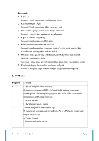 Akademi Keperawatan Harum Jakarta Page 15
Intervensi :
1. Kaji TTV
Rasional : untuk mengetahui kondisi umum pasien
2. Kaji tingkat nyeri (PQRST)
Rasional : Untuk mengetahui faktor pencetus nyeri
3. Berikan posisi yang nyaman sesuai dengan kebutuhan
Rasional : memberikan rasa nyaman kepada pasien
4. Ciptakan suasana yang tenang
Rasional : membantu pasien lebih relaks
5. Bantu pasien melakukan teknik relaksasi
Rasional : membantu dalam penurunan persepsi/respon nyeri. Memberikan
kontrol situasi meningkatkan perilaku positif.
6. Observasi gejala-gejala yang berhubungan, seperti dyspnea, mual muntah,
palpitasi, keinginan berkemih.
Rasionala : tanda-tanda tersebut menunjukkan gejala nyeri yang dialami pasien.
7. Kolaborasi dengan dokter dalam pemberian analgesik
Rasional : Analgesik dapat meredakan nyeri yang dirasakan oleh pasien.
E. EVALUASI
Diagnosa Evaluasi
1 S : pasien mengeluh tidak sesak lagi
O : pasien bernafas normal (16-24 x/menit),tidak terdapat tanda-tanda
sianosis,pasien tidak mengalami gangguan pola nafas,pasien tidak tampak
menggunakan alat bantu pernapasan.
A : tujuan tercapai
P : Pertahankan kondisi pasien
2 S:Pasien mengatakan tidak demam lagi
O: Suhu tubuh pasien kembali normal ( 36,5 oC -37,5 oC),bibir pasien tidak
tampak bengkak lagi.
A:Tujuan tercapai
P:Pertahankan kondisi pasien
 