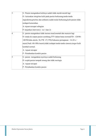 Akademi Keperawatan Harum Jakarta Page 16
3 S : Pasien mengatakan kulitnya sudah tidak merah-merah lagi
O : kerusakan integritas kulit pada pasien berkurang,tanda-tanda
angioderma,pruritus dan urtikaria sudah mulai berkurang,kulit pasien tidak
terdapat kemerahan.
A: tujuan tercapai sebagian
P: lanjutkan intervensi ( no 1 dan 2)
4 S : pasien mengatakan tidak merasa mual,muntah dan mencret lagi
O: intake & output pasien seimbang,TTV dalam batas normal(TD : 120/80-
140/90,Suhu aksila: 36,5 oC -37,5 oC,Frekuensi pernapasan : 16-24 x /
menit,Nadi: 60-100x/menit),tidak terdapat tanda-tanda sianosis,turgor kulit
kembali normal.
A : tujuan tercapai
P : Pertahankan kondisi pasien
5 S : pasien mengatakan nyerinya sudah berkurang
O: wajah pasien tampak tenang dan tidak meringis
A : tujuan tercapai
P : Pertahankan kondisi pasien
 