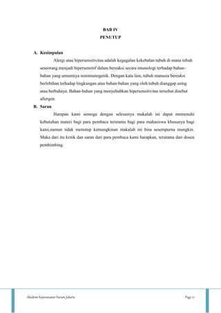 Akademi Keperawatan Harum Jakarta Page 17
BAB IV
PENUTUP
A. Kesimpulan
Alergi atau hipersensitivitas adalah kegagalan kekebalan tubuh di mana tubuh
seseorang menjadi hipersensitif dalam bereaksi secara imunologi terhadap bahan-
bahan yang umumnya nonimunogenik. Dengan kata lain, tubuh manusia bereaksi
berlebihan terhadap lingkungan atau bahan-bahan yang oleh tubuh dianggap asing
atau berbahaya. Bahan-bahan yang menyebabkan hipersensitivitas tersebut disebut
allergen.
B. Saran
Harapan kami semoga dengan selesainya makalah ini dapat memenuhi
kebutuhan materi bagi para pembaca terutama bagi para mahasiswa khusunya bagi
kami,namun tidak menutup kemungkinan makalah ini bisa sesempurna mungkin.
Maka dari itu kritik dan saran dari para pembaca kami harapkan, terutama dari dosen
pembimbing.
 
