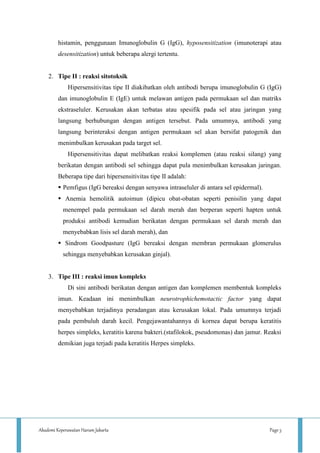Akademi Keperawatan Harum Jakarta Page 3
histamin, penggunaan Imunoglobulin G (IgG), hyposensitization (imunoterapi atau
desensitization) untuk beberapa alergi tertentu.
2. Tipe II : reaksi sitotoksik
Hipersensitivitas tipe II diakibatkan oleh antibodi berupa imunoglobulin G (IgG)
dan imunoglobulin E (IgE) untuk melawan antigen pada permukaan sel dan matriks
ekstraseluler. Kerusakan akan terbatas atau spesifik pada sel atau jaringan yang
langsung berhubungan dengan antigen tersebut. Pada umumnya, antibodi yang
langsung berinteraksi dengan antigen permukaan sel akan bersifat patogenik dan
menimbulkan kerusakan pada target sel.
Hipersensitivitas dapat melibatkan reaksi komplemen (atau reaksi silang) yang
berikatan dengan antibodi sel sehingga dapat pula menimbulkan kerusakan jaringan.
Beberapa tipe dari hipersensitivitas tipe II adalah:
 Pemfigus (IgG bereaksi dengan senyawa intraseluler di antara sel epidermal).
 Anemia hemolitik autoimun (dipicu obat-obatan seperti penisilin yang dapat
menempel pada permukaan sel darah merah dan berperan seperti hapten untuk
produksi antibodi kemudian berikatan dengan permukaan sel darah merah dan
menyebabkan lisis sel darah merah), dan
 Sindrom Goodpasture (IgG bereaksi dengan membran permukaan glomerulus
sehingga menyebabkan kerusakan ginjal).
3. Tipe III : reaksi imun kompleks
Di sini antibodi berikatan dengan antigen dan komplemen membentuk kompleks
imun. Keadaan ini menimbulkan neurotrophichemotactic factor yang dapat
menyebabkan terjadinya peradangan atau kerusakan lokal. Pada umumnya terjadi
pada pembuluh darah kecil. Pengejawantahannya di kornea dapat berupa keratitis
herpes simpleks, keratitis karena bakteri.(stafilokok, pseudomonas) dan jamur. Reaksi
demikian juga terjadi pada keratitis Herpes simpleks.
 