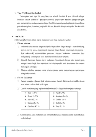 Akademi Keperawatan Harum Jakarta Page 4
4. Tipe IV : Reaksi tipe lambat
Sedangkan pada tipe IV yang berperan adalah limfosit T atau dikenal sebagai
imunitas seluler. Limfosit T peka (sensitized T lymphocyte) bereaksi dengan antigen,
dan menyebabkan terlepasnya mediator (limfokin) yang jumpai pada reaksi penolakan
pasca keratoplasti, keraton- jungtivitis flikten, keratitis Herpes simpleks dan keratitis
diskiformis.
B. ETIOLOGI
Faktor yang berperan dalam alergi makanan kami bagi menjadi 2 yaitu :
1. Faktor Internal
1) Imaturitas usus secara fungsional (misalnya dalam fungsi-fungsi : asam lambung,
enzym-enzym usus, glycocalyx) maupun fungsi-fungsi imunologis (misalnya :
IgA sekretorik) memudahkan penetrasi alergen makanan. Imaturitas juga
mengurangi kemampuan usus mentoleransi makanan tertentu.
2) Genetik berperan dalam alergi makanan. Sensitisasi alergen dini mulai janin
sampai masa bayi dan sensitisasi ini dipengaruhi oleh kebiasaan dan norma
kehidupan setempat.
3) Mukosa dinding saluran cerna belum matang yang menyebabkan penyerapan
alergen bertambah.
2. Faktor Eksternal
1) Faktor pencetus : faktor fisik (dingin, panas, hujan), faktor psikis (sedih, stress)
atau beban latihan (lari, olah raga).
2) Contoh makanan yang dapat memberikan reaksi alergi menurut prevalensinya
 Ikan 15,4 %
 Telur 12,7 %
 Susu 12,2 %
 Kacang 5,3 %
 Gandum 4,7 %
 Apel 4,7 %
 Kentang 2,6 %
 Coklat 2,1 %
 Babi 1,5 %
 Sapi 3,1 %
3) Hampir semua jenis makanan dan zat tambahan pada makanan dapat menimbulkan
reaksi alergi.
 