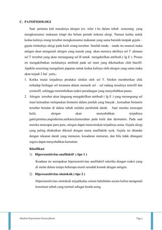 Akademi Keperawatan Harum Jakarta Page 5
C. PATOFISIOLOGI
Saat pertama kali masuknya alergen (ex. telur ) ke dalam tubuh seseorang yang
mengkonsumsi makanan tetapi dia belum pernah terkena alergi. Namun ketika untuk
kedua kalinya orang tersebut mengkonsumsi makanan yang sama barulah tampak gejala –
gejala timbulnya alergi pada kulit orang tersebut. Setelah tanda – tanda itu muncul maka
antigen akan mengenali alergen yang masuk yang akan memicu aktifnya sel T ,dimana
sel T tersebut yang akan merangsang sel B untuk mengaktifkan antibodi ( Ig E ). Proses
ini mengakibatkan melekatnya antibodi pada sel mast yang dikeluarkan oleh basofil.
Apabila seseorang mengalami paparan untuk kedua kalinya oleh alergen yang sama maka
akan terjadi 2 hal yaitu,:
1. Ketika mulai terjadinya produksi sitokin oleh sel T. Sitokin memberikan efek
terhadap berbagai sel terutama dalam menarik sel – sel radang misalnya netrofil dan
eosinofil, sehingga menimbulkan reaksi peradangan yang menyebabkan panas.
2. Alergen tersebut akan langsung mengaktifkan antibodi ( Ig E ) yang merangsang sel
mast kemudian melepaskan histamin dalam jumlah yang banyak , kemudian histamin
tersebut beredar di dalam tubuh melalui pembuluh darah. Saat mereka mencapai
kulit, alergen akan menyebabkan terjadinya
gatal,prutitus,angioderma,urtikaria,kemerahan pada kulit dan dermatitis. Pada saat
mereka mencapai paru paru, alergen dapat mencetuskan terjadinya asma. Gejala alergi
yang paling ditakutkan dikenal dengan nama anafilaktik syok. Gejala ini ditandai
dengan tekanan darah yang menurun, kesadaran menurun, dan bila tidak ditangani
segera dapat menyebabkan kematian
Klasifikasi
1) Hipersensitivitas anafilaktif ( tipe 1 )
Keadaan ini merupakan hipersensitivitas anafilaktif seketika dengan reaksi yang
di mulai dalam tempo beberapa menit sesudah kontak dengan antigen.
2) Hipersensitivitas sitotoksik ( tipe 2 )
Hipersensitivitas sitotoksik terjadikalau sistem kekebalan secara keliru mengenali
konsituen tubuh yang normal sebagai benda asing.
 