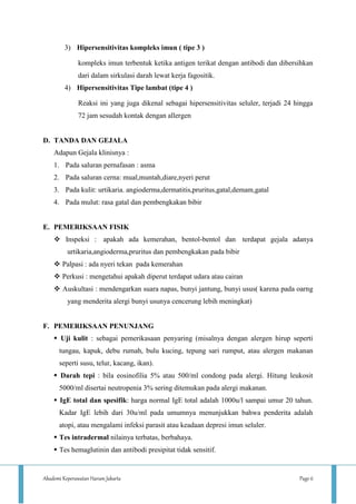Akademi Keperawatan Harum Jakarta Page 6
3) Hipersensitivitas kompleks imun ( tipe 3 )
kompleks imun terbentuk ketika antigen terikat dengan antibodi dan dibersihkan
dari dalam sirkulasi darah lewat kerja fagositik.
4) Hipersensitivitas Tipe lambat (tipe 4 )
Reaksi ini yang juga dikenal sebagai hipersensitivitas seluler, terjadi 24 hingga
72 jam sesudah kontak dengan allergen
D. TANDA DAN GEJALA
Adapun Gejala klinisnya :
1. Pada saluran pernafasan : asma
2. Pada saluran cerna: mual,muntah,diare,nyeri perut
3. Pada kulit: urtikaria. angioderma,dermatitis,pruritus,gatal,demam,gatal
4. Pada mulut: rasa gatal dan pembengkakan bibir
E. PEMERIKSAAN FISIK
 Inspeksi : apakah ada kemerahan, bentol-bentol dan terdapat gejala adanya
urtikaria,angioderma,pruritus dan pembengkakan pada bibir
 Palpasi : ada nyeri tekan pada kemerahan
 Perkusi : mengetahui apakah diperut terdapat udara atau cairan
 Auskultasi : mendengarkan suara napas, bunyi jantung, bunyi usus( karena pada oarng
yang menderita alergi bunyi usunya cencerung lebih meningkat)
F. PEMERIKSAAN PENUNJANG
 Uji kulit : sebagai pemerikasaan penyaring (misalnya dengan alergen hirup seperti
tungau, kapuk, debu rumah, bulu kucing, tepung sari rumput, atau alergen makanan
seperti susu, telur, kacang, ikan).
 Darah tepi : bila eosinofilia 5% atau 500/ml condong pada alergi. Hitung leukosit
5000/ml disertai neutropenia 3% sering ditemukan pada alergi makanan.
 IgE total dan spesifik: harga normal IgE total adalah 1000u/l sampai umur 20 tahun.
Kadar IgE lebih dari 30u/ml pada umumnya menunjukkan bahwa penderita adalah
atopi, atau mengalami infeksi parasit atau keadaan depresi imun seluler.
 Tes intradermal nilainya terbatas, berbahaya.
 Tes hemaglutinin dan antibodi presipitat tidak sensitif.
 