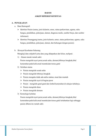 Akademi Keperawatan Harum Jakarta Page 8
BAB III
ASKEP HIPERSENSITIFITAS
A. PENGKAJIAN
a. Data Demografi
 Identitas Pasien (nama, jenis kelamin, umur, status perkawinan, agama, suku
bangsa, pendidikan, pekerjaan, alamat, diagnosa medis, sumber biaya, dan sumber
informasi)
 Identitas Penanggung (nama, jenis kelamin, umur, status perkawinan, agama, suku
bangsa, pendidikan, pekerjaan, alamat, dan hubungan dengan pasien).
b. Riwayat Kesehatan Sekarang
Mengkaji data subjektif yaitu data yang didapatkan dari klien, meliputi:
1) Alasan masuk rumah sakit:
Pasien mengeluh nyeri perut,sesak nafas, demam,bibirnya bengkak,tibul
kemerahan pada kulit,mual muntah,dan terasa gatal
2) Keluhan utama
 Pasien mengeluh sesak nafas
 Pasien mengeluh bibirnya bengkak
 Pasien mengaku tidak ada nafsu makan, mual dan muntah
 Pasien mengeluh nyeri di bagian perut
 Pasien mengeluh gatal-gatal dan timbul kemerahan di sekujur tubuhnya.
 Pasien mengeluh diare
 Pasien mengeluh demam
3) Kronologis keluhan
Pasien mengeluh nyeri perut,sesak nafas, demam,bibirnya bengkak,tibul
kemerahan pada kulit,mual muntah,dan terasa gatal tertahankan lagi sehingga
pasien dibawa ke rumah sakit.
 
