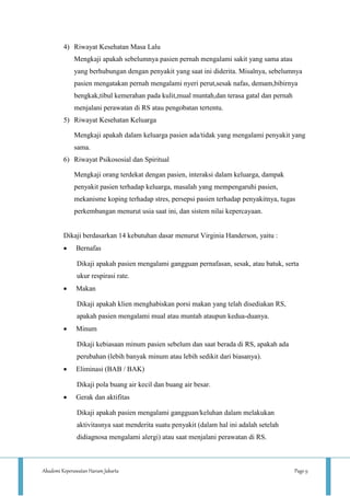 Akademi Keperawatan Harum Jakarta Page 9
4) Riwayat Kesehatan Masa Lalu
Mengkaji apakah sebelumnya pasien pernah mengalami sakit yang sama atau
yang berhubungan dengan penyakit yang saat ini diderita. Misalnya, sebelumnya
pasien mengatakan pernah mengalami nyeri perut,sesak nafas, demam,bibirnya
bengkak,tibul kemerahan pada kulit,mual muntah,dan terasa gatal dan pernah
menjalani perawatan di RS atau pengobatan tertentu.
5) Riwayat Kesehatan Keluarga
Mengkaji apakah dalam keluarga pasien ada/tidak yang mengalami penyakit yang
sama.
6) Riwayat Psikososial dan Spiritual
Mengkaji orang terdekat dengan pasien, interaksi dalam keluarga, dampak
penyakit pasien terhadap keluarga, masalah yang mempengaruhi pasien,
mekanisme koping terhadap stres, persepsi pasien terhadap penyakitnya, tugas
perkembangan menurut usia saat ini, dan sistem nilai kepercayaan.
Dikaji berdasarkan 14 kebutuhan dasar menurut Virginia Handerson, yaitu :
 Bernafas
Dikaji apakah pasien mengalami gangguan pernafasan, sesak, atau batuk, serta
ukur respirasi rate.
 Makan
Dikaji apakah klien menghabiskan porsi makan yang telah disediakan RS,
apakah pasien mengalami mual atau muntah ataupun kedua-duanya.
 Minum
Dikaji kebiasaan minum pasien sebelum dan saat berada di RS, apakah ada
perubahan (lebih banyak minum atau lebih sedikit dari biasanya).
 Eliminasi (BAB / BAK)
Dikaji pola buang air kecil dan buang air besar.
 Gerak dan aktifitas
Dikaji apakah pasien mengalami gangguan/keluhan dalam melakukan
aktivitasnya saat menderita suatu penyakit (dalam hal ini adalah setelah
didiagnosa mengalami alergi) atau saat menjalani perawatan di RS.
 