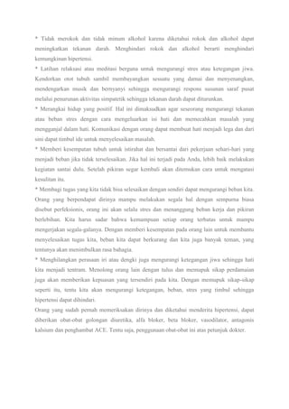 * Tidak merokok dan tidak minum alkohol karena diketahui rokok dan alkohol dapat
meningkatkan tekanan darah. Menghindari rokok dan alkohol berarti menghindari
kemungkinan hipertensi.
* Latihan relaksasi atau meditasi berguna untuk mengurangi stres atau ketegangan jiwa.
Kendorkan otot tubuh sambil membayangkan sesuatu yang damai dan menyenangkan,
mendengarkan musik dan bernyanyi sehingga mengurangi respons susunan saraf pusat
melalui penurunan aktivitas simpatetik sehingga tekanan darah dapat diturunkan.
* Merangkai hidup yang positif. Hal ini dimaksudkan agar seseorang mengurangi tekanan
atau beban stres dengan cara mengeluarkan isi hati dan memecahkan masalah yang
mengganjal dalam hati. Komunikasi dengan orang dapat membuat hati menjadi lega dan dari
sini dapat timbul ide untuk menyelesaikan masalah.
* Memberi kesempatan tubuh untuk istirahat dan bersantai dari pekerjaan sehari-hari yang
menjadi beban jika tidak terselesaikan. Jika hal ini terjadi pada Anda, lebih baik melakukan
kegiatan santai dulu. Setelah pikiran segar kembali akan ditemukan cara untuk mengatasi
kesulitan itu.
* Membagi tugas yang kita tidak bisa selesaikan dengan sendiri dapat mengurangi beban kita.
Orang yang berpendapat dirinya mampu melakukan segala hal dengan sempurna biasa
disebut perfeksionis, orang ini akan selalu stres dan menanggung beban kerja dan pikiran
berlebihan. Kita harus sadar bahwa kemampuan setiap orang terbatas untuk mampu
mengerjakan segala-galanya. Dengan memberi kesempatan pada orang lain untuk membantu
menyelesaikan tugas kita, beban kita dapat berkurang dan kita juga banyak teman, yang
tentunya akan menimbulkan rasa bahagia.
* Menghilangkan perasaan iri atau dengki juga mengurangi ketegangan jiwa sehingga hati
kita menjadi tentram. Menolong orang lain dengan tulus dan memupuk sikap perdamaian
juga akan memberikan kepuasan yang tersendiri pada kita. Dengan memupuk sikap-sikap
seperti itu, tentu kita akan mengurangi ketegangan, beban, stres yang timbul sehingga
hipertensi dapat dihindari.
Orang yang sudah pernah memeriksakan dirinya dan diketahui menderita hipertensi, dapat
diberikan obat-obat golongan diuretika, alfa bloker, beta bloker, vasodilator, antagonis
kalsium dan penghambat ACE. Tentu saja, penggunaan obat-obat ini atas petunjuk dokter.
 