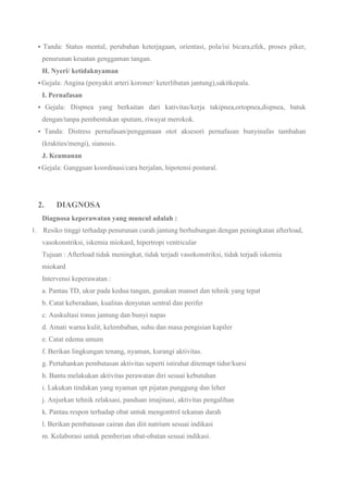  Tanda: Status mental, perubahan keterjagaan, orientasi, pola/isi bicara,efek, proses piker,
penurunan keuatan genggaman tangan.
H. Nyeri/ ketidaknyaman
 Gejala: Angina (penyakit arteri koroner/ keterlibatan jantung),sakitkepala.
I. Pernafasan
 Gejala: Dispnea yang berkaitan dari kativitas/kerja takipnea,ortopnea,dispnea, batuk
dengan/tanpa pembentukan sputum, riwayat merokok.
 Tanda: Distress pernafasan/penggunaan otot aksesori pernafasan bunyinafas tambahan
(krakties/mengi), sianosis.
J. Keamanan
 Gejala: Gangguan koordinasi/cara berjalan, hipotensi postural.
2. DIAGNOSA
Diagnosa keperawatan yang muncul adalah :
1. Resiko tinggi terhadap penurunan curah jantung berhubungan dengan peningkatan afterload,
vasokonstriksi, iskemia miokard, hipertropi ventricular
Tujuan : Afterload tidak meningkat, tidak terjadi vasokonstriksi, tidak terjadi iskemia
miokard
Intervensi keperawatan :
a. Pantau TD, ukur pada kedua tangan, gunakan manset dan tehnik yang tepat
b. Catat keberadaan, kualitas denyutan sentral dan perifer
c. Auskultasi tonus jantung dan bunyi napas
d. Amati warna kulit, kelembaban, suhu dan masa pengisian kapiler
e. Catat edema umum
f. Berikan lingkungan tenang, nyaman, kurangi aktivitas.
g. Pertahankan pembatasan aktivitas seperti istirahat ditemapt tidur/kursi
h. Bantu melakukan aktivitas perawatan diri sesuai kebutuhan
i. Lakukan tindakan yang nyaman spt pijatan punggung dan leher
j. Anjurkan tehnik relaksasi, panduan imajinasi, aktivitas pengalihan
k. Pantau respon terhadap obat untuk mengontrol tekanan darah
l. Berikan pembatasan cairan dan diit natrium sesuai indikasi
m. Kolaborasi untuk pemberian obat-obatan sesuai indikasi.
 